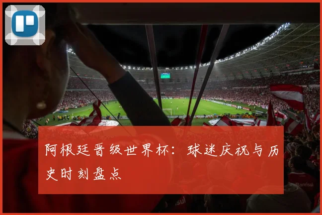 阿根廷晋级世界杯:球迷庆祝与历史时刻盘点