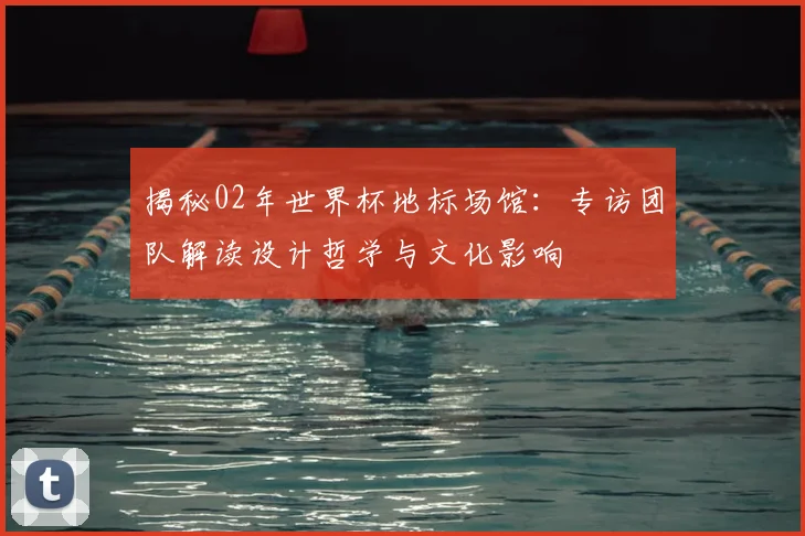 揭秘02年世界杯地标场馆:专访团队解读设计哲学与文化影响