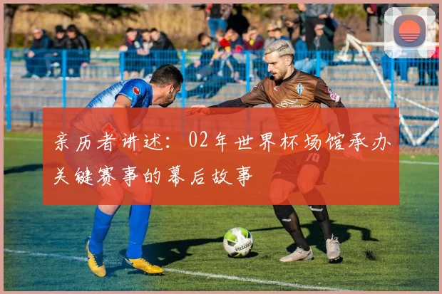 亲历者讲述:02年世界杯场馆承办关键赛事的幕后故事