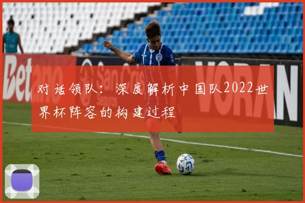 对话领队:深度解析中国队2022世界杯阵容的构建过程