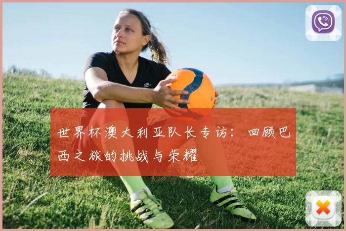 世界杯澳大利亚队长专访:回顾巴西之旅的挑战与荣耀