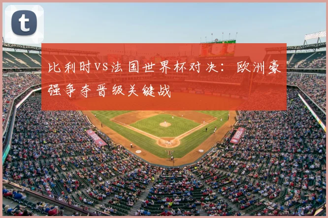 比利时vs法国世界杯对决:欧洲豪强争夺晋级关键战