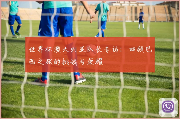 世界杯澳大利亚队长专访:回顾巴西之旅的挑战与荣耀