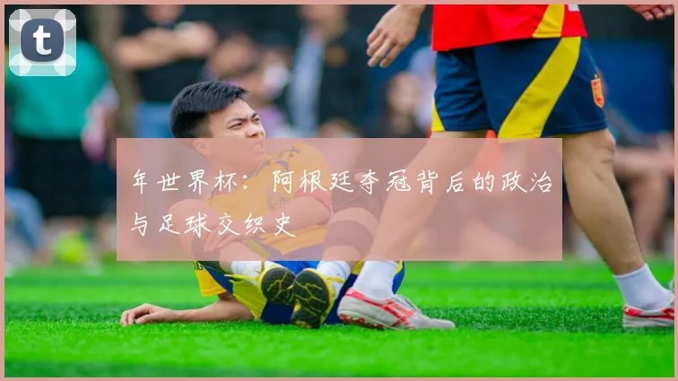年世界杯:阿根廷夺冠背后的政治与足球交织史