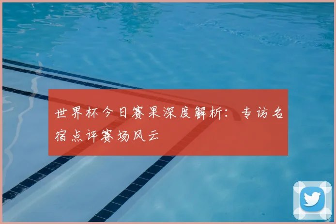 世界杯今日赛果深度解析：专访名宿点评赛场风云
