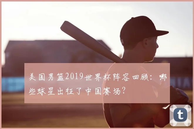 美国男篮2019世界杯阵容回顾:哪些球星出征了中国赛场?
