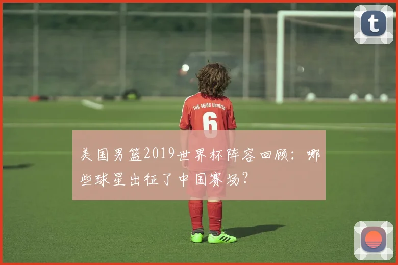 美国男篮2019世界杯阵容回顾:哪些球星出征了中国赛场?