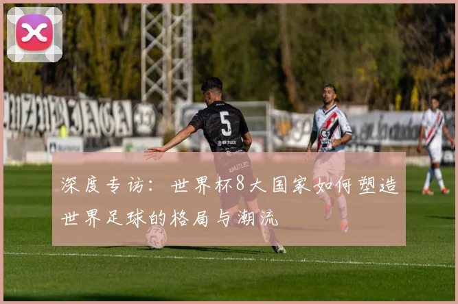 深度专访：世界杯8大国家如何塑造世界足球的格局与潮流