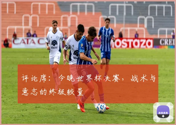 评论席：今晚世界杯决赛，战术与意志的终极较量