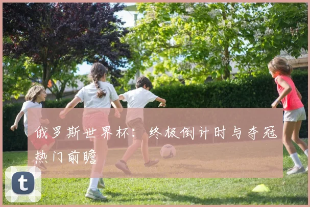 俄罗斯世界杯：终极倒计时与夺冠热门前瞻