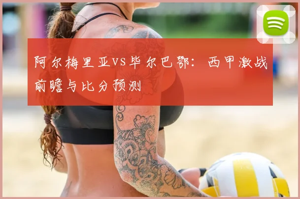 阿尔梅里亚vs毕尔巴鄂：西甲激战前瞻与比分预测