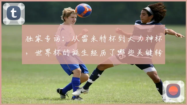 独家专访:从雷米特杯到大力神杯,世界杯的诞生经历了哪些关键转折?