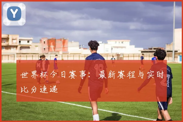 世界杯今日赛事:最新赛程与实时比分速递