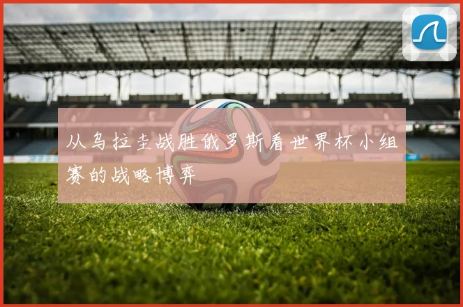 从乌拉圭战胜俄罗斯看世界杯小组赛的战略博弈