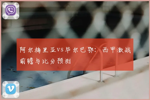 阿尔梅里亚vs毕尔巴鄂：西甲激战前瞻与比分预测