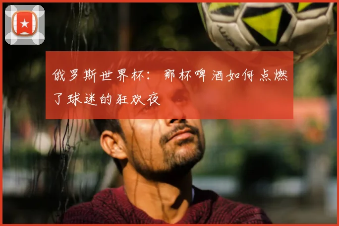 俄罗斯世界杯:那杯啤酒如何点燃了球迷的狂欢夜