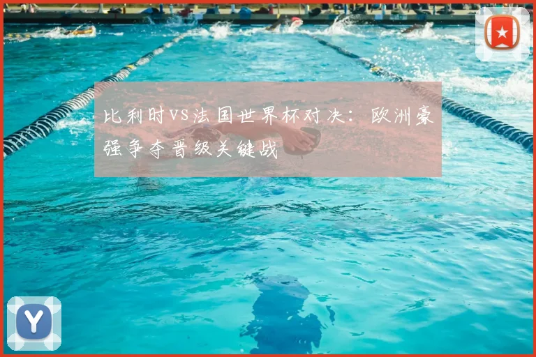 比利时vs法国世界杯对决:欧洲豪强争夺晋级关键战