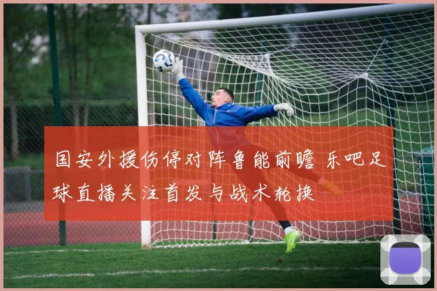 国安外援伤停对阵鲁能前瞻 乐吧足球直播关注首发与战术轮换