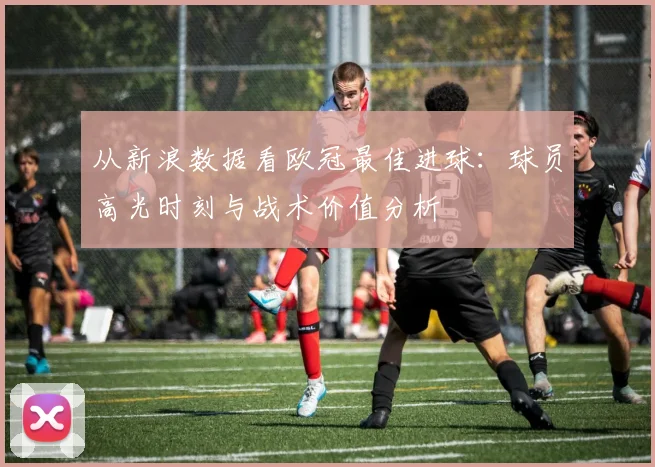 从新浪数据看欧冠最佳进球：球员高光时刻与战术价值分析