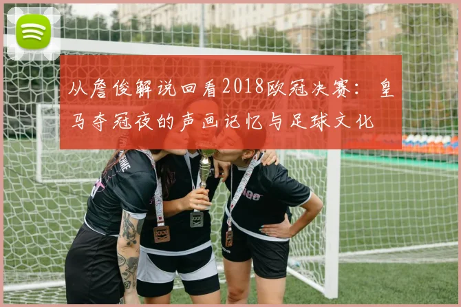 从詹俊解说回看2018欧冠决赛：皇马夺冠夜的声画记忆与足球文化