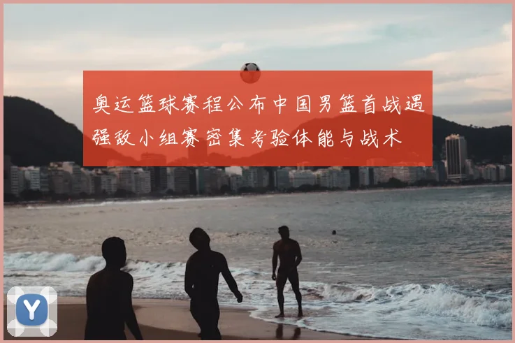 奥运篮球赛程公布中国男篮首战遇强敌小组赛密集考验体能与战术