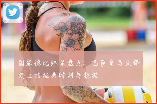 国家德比纪录盘点：巴萨皇马交锋史上的经典时刻与数据