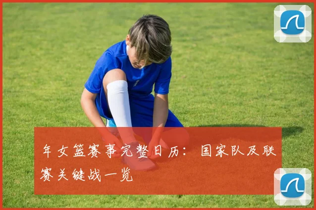 年女篮赛事完整日历：国家队及联赛关键战一览