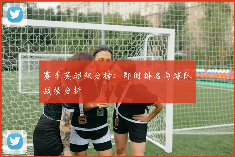 赛季英超积分榜：即时排名与球队战绩分析