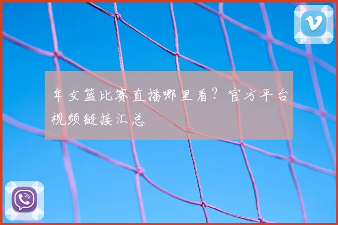 年女篮比赛直播哪里看？官方平台视频链接汇总