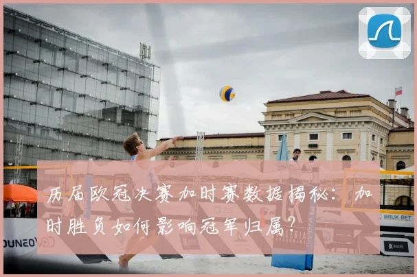 历届欧冠决赛加时赛数据揭秘：加时胜负如何影响冠军归属？