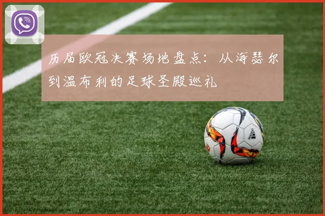 历届欧冠决赛场地盘点：从海瑟尔到温布利的足球圣殿巡礼