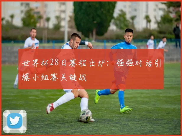 世界杯28日赛程出炉:强强对话引爆小组赛关键战