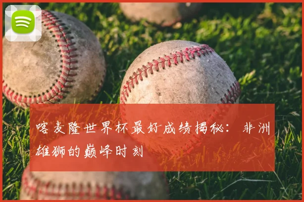 喀麦隆世界杯最好成绩揭秘：非洲雄狮的巅峰时刻