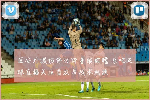 国安外援伤停对阵鲁能前瞻 乐吧足球直播关注首发与战术轮换