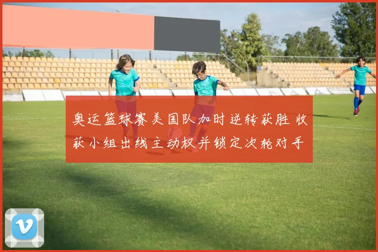 奥运篮球赛美国队加时逆转获胜 收获小组出线主动权并锁定次轮对手